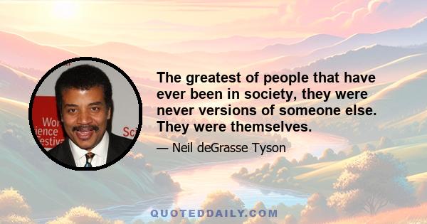 The greatest of people that have ever been in society, they were never versions of someone else. They were themselves.