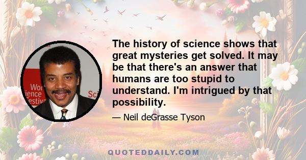 The history of science shows that great mysteries get solved. It may be that there's an answer that humans are too stupid to understand. I'm intrigued by that possibility.