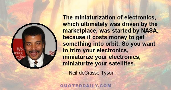 The miniaturization of electronics, which ultimately was driven by the marketplace, was started by NASA, because it costs money to get something into orbit. So you want to trim your electronics, miniaturize your