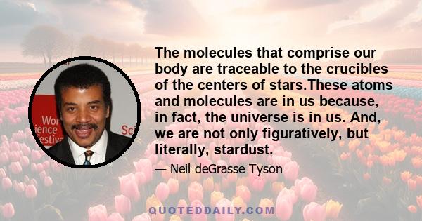 The molecules that comprise our body are traceable to the crucibles of the centers of stars.These atoms and molecules are in us because, in fact, the universe is in us. And, we are not only figuratively, but literally,