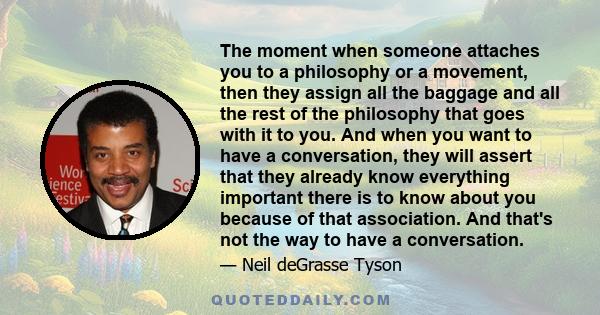 The moment when someone attaches you to a philosophy or a movement, then they assign all the baggage and all the rest of the philosophy that goes with it to you. And when you want to have a conversation, they will