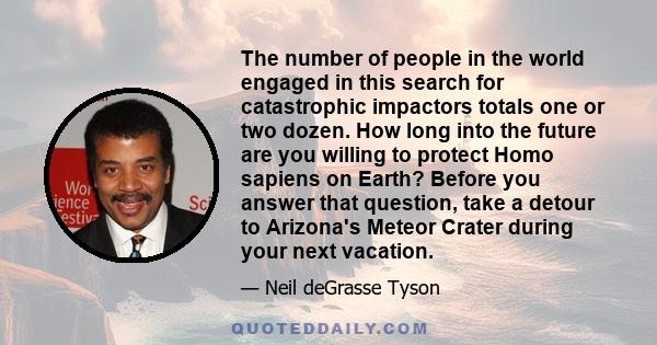 The number of people in the world engaged in this search for catastrophic impactors totals one or two dozen. How long into the future are you willing to protect Homo sapiens on Earth? Before you answer that question,