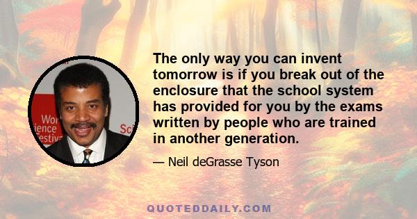 The only way you can invent tomorrow is if you break out of the enclosure that the school system has provided for you by the exams written by people who are trained in another generation.