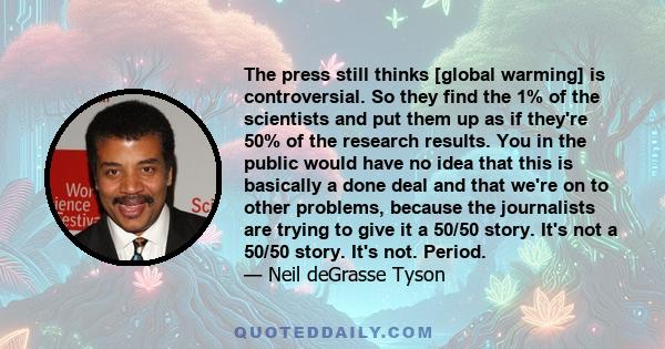 The press still thinks [global warming] is controversial. So they find the 1% of the scientists and put them up as if they're 50% of the research results. You in the public would have no idea that this is basically a