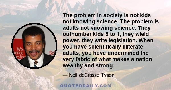 The problem in society is not kids not knowing science. The problem is adults not knowing science. They outnumber kids 5 to 1, they wield power, they write legislation. When you have scientifically illiterate adults,