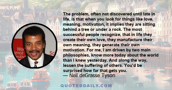 The problem, often not discovered until late in life, is that when you look for things like love, meaning, motivation, it implies they are sitting behind a tree or under a rock. The most successful people recognize,