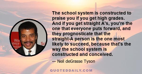 The school system is constructed to praise you if you get high grades. And if you get straight A's, you're the one that everyone puts forward, and they prognosticate that the straight-A person is the one most likely to