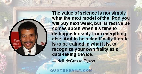 The value of science is not simply what the next model of the iPod you will buy next week, but its real value comes about when it's time to distinguish reality from everything else. And to be scientifically literate is