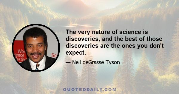 The very nature of science is discoveries, and the best of those discoveries are the ones you don't expect.