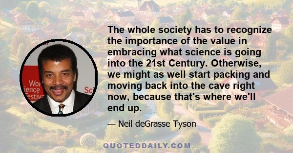 The whole society has to recognize the importance of the value in embracing what science is going into the 21st Century. Otherwise, we might as well start packing and moving back into the cave right now, because that's