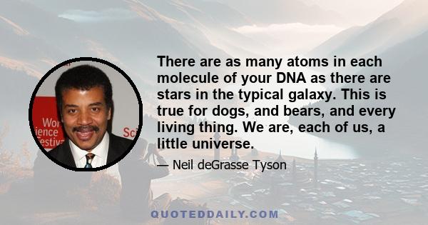 There are as many atoms in each molecule of your DNA as there are stars in the typical galaxy. This is true for dogs, and bears, and every living thing. We are, each of us, a little universe.