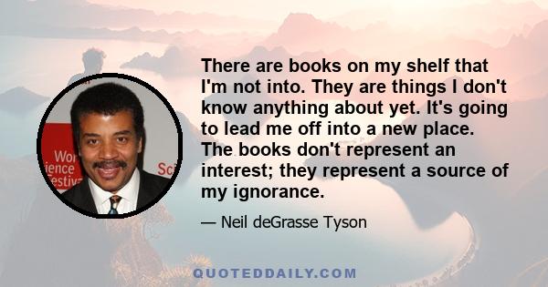 There are books on my shelf that I'm not into. They are things I don't know anything about yet. It's going to lead me off into a new place. The books don't represent an interest; they represent a source of my ignorance.