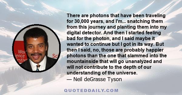 There are photons that have been traveling for 30,000 years, and I'm... snatching them from this journey and planting them into my digital detector. And then I started feeling bad for the photon, and I said maybe it