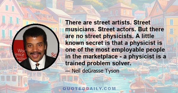 There are street artists. Street musicians. Street actors. But there are no street physicists. A little known secret is that a physicist is one of the most employable people in the marketplace - a physicist is a trained 