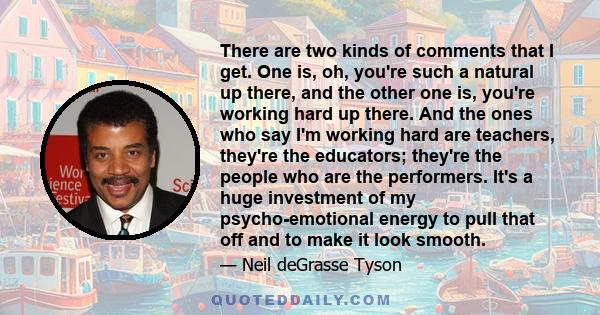 There are two kinds of comments that I get. One is, oh, you're such a natural up there, and the other one is, you're working hard up there. And the ones who say I'm working hard are teachers, they're the educators;