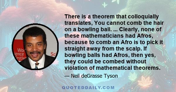 There is a theorem that colloquially translates, You cannot comb the hair on a bowling ball. ... Clearly, none of these mathematicians had Afros, because to comb an Afro is to pick it straight away from the scalp. If