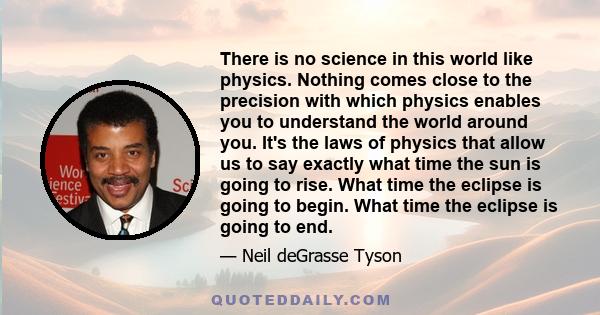 There is no science in this world like physics. Nothing comes close to the precision with which physics enables you to understand the world around you. It's the laws of physics that allow us to say exactly what time the 