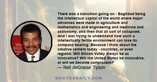 There was a transition going on - Baghdad being the intellectual capital of the world where major advances were made in agriculture and mathematics and engineering and medicine and astronomy, and then that all sort of