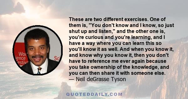 These are two different exercises. One of them is, You don't know and I know, so just shut up and listen, and the other one is, you're curious and you're learning, and I have a way where you can learn this so you'll