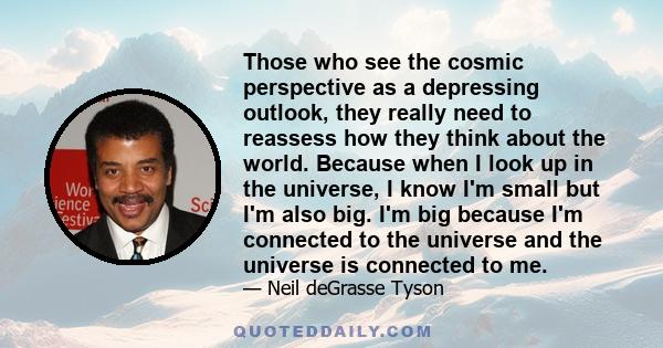 Those who see the cosmic perspective as a depressing outlook, they really need to reassess how they think about the world. Because when I look up in the universe, I know I'm small but I'm also big. I'm big because I'm