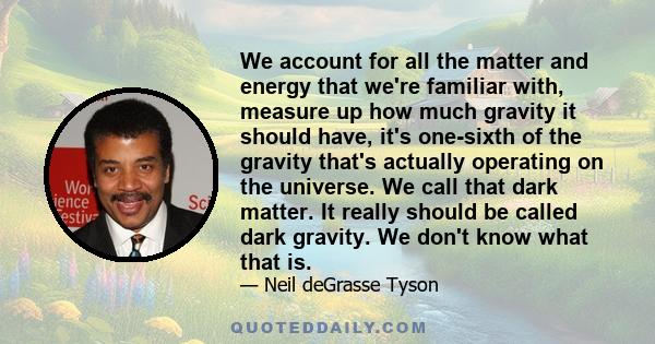 We account for all the matter and energy that we're familiar with, measure up how much gravity it should have, it's one-sixth of the gravity that's actually operating on the universe. We call that dark matter. It really 