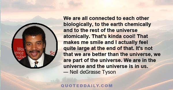 We are all connected to each other biologically, to the earth chemically and to the rest of the universe atomically. That's kinda cool! That makes me smile and I actually feel quite large at the end of that. It's not