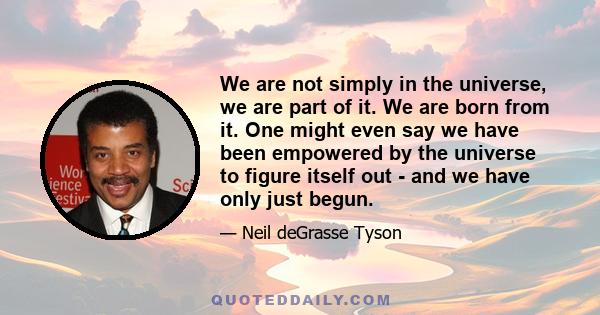 We are not simply in the universe, we are part of it. We are born from it. One might even say we have been empowered by the universe to figure itself out - and we have only just begun.