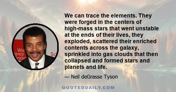 We can trace the elements. They were forged in the centers of high-mass stars that went unstable at the ends of their lives, they exploded, scattered their enriched contents across the galaxy, sprinkled into gas clouds