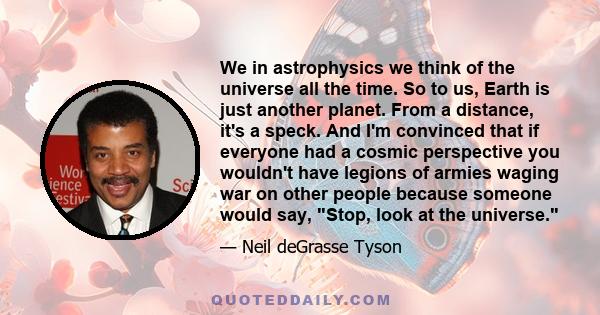 We in astrophysics we think of the universe all the time. So to us, Earth is just another planet. From a distance, it's a speck. And I'm convinced that if everyone had a cosmic perspective you wouldn't have legions of