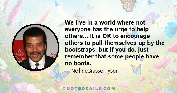 We live in a world where not everyone has the urge to help others... It is OK to encourage others to pull themselves up by the bootstraps, but if you do, just remember that some people have no boots.