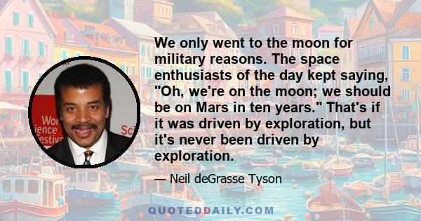 We only went to the moon for military reasons. The space enthusiasts of the day kept saying, Oh, we're on the moon; we should be on Mars in ten years. That's if it was driven by exploration, but it's never been driven