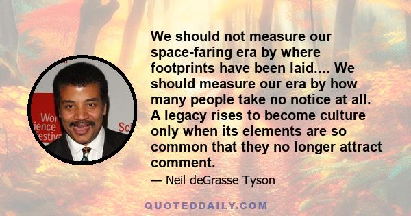 We should not measure our space-faring era by where footprints have been laid.... We should measure our era by how many people take no notice at all. A legacy rises to become culture only when its elements are so common 