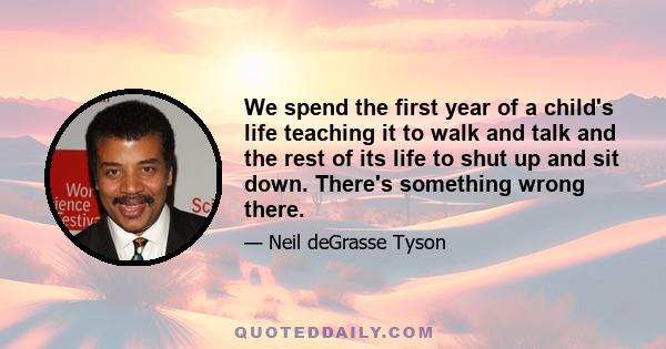 We spend the first year of a child's life teaching it to walk and talk and the rest of its life to shut up and sit down. There's something wrong there.