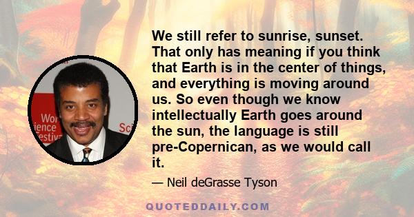 We still refer to sunrise, sunset. That only has meaning if you think that Earth is in the center of things, and everything is moving around us. So even though we know intellectually Earth goes around the sun, the