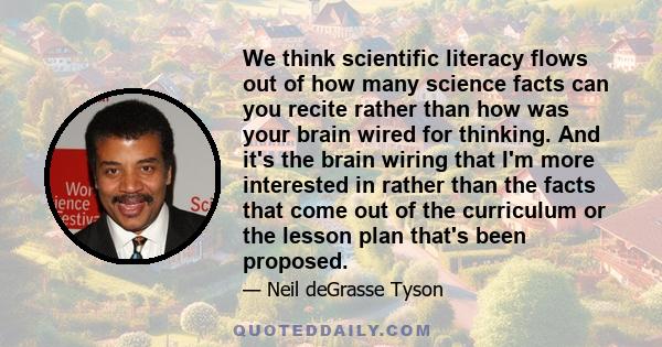 We think scientific literacy flows out of how many science facts can you recite rather than how was your brain wired for thinking. And it's the brain wiring that I'm more interested in rather than the facts that come