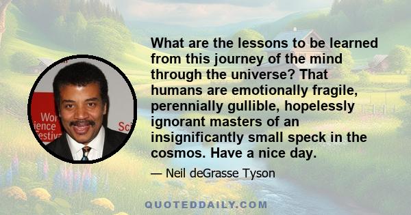 What are the lessons to be learned from this journey of the mind through the universe? That humans are emotionally fragile, perennially gullible, hopelessly ignorant masters of an insignificantly small speck in the