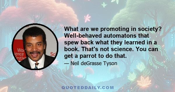 What are we promoting in society? Well-behaved automatons that spew back what they learned in a book. That's not science. You can get a parrot to do that.