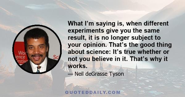 What I’m saying is, when different experiments give you the same result, it is no longer subject to your opinion. That’s the good thing about science: It’s true whether or not you believe in it. That’s why it works.