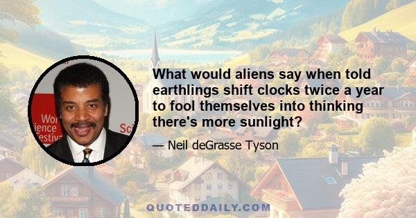 What would aliens say when told earthlings shift clocks twice a year to fool themselves into thinking there's more sunlight?