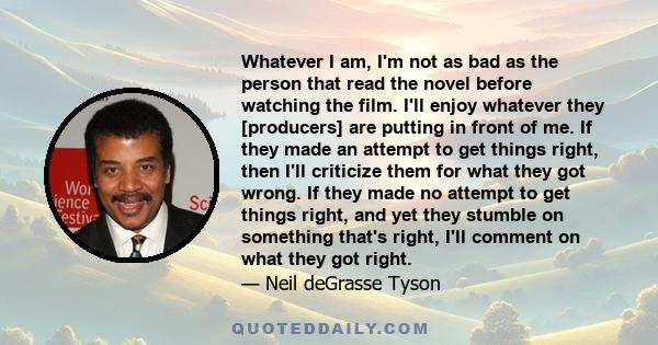 Whatever I am, I'm not as bad as the person that read the novel before watching the film. I'll enjoy whatever they [producers] are putting in front of me. If they made an attempt to get things right, then I'll criticize 