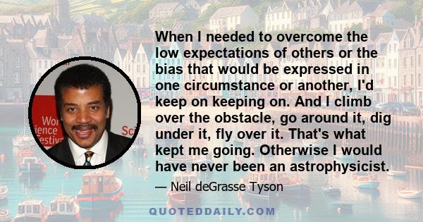 When I needed to overcome the low expectations of others or the bias that would be expressed in one circumstance or another, I'd keep on keeping on. And I climb over the obstacle, go around it, dig under it, fly over