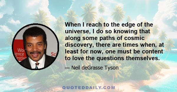 When I reach to the edge of the universe, I do so knowing that along some paths of cosmic discovery, there are times when, at least for now, one must be content to love the questions themselves.