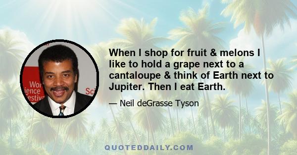 When I shop for fruit & melons I like to hold a grape next to a cantaloupe & think of Earth next to Jupiter. Then I eat Earth.