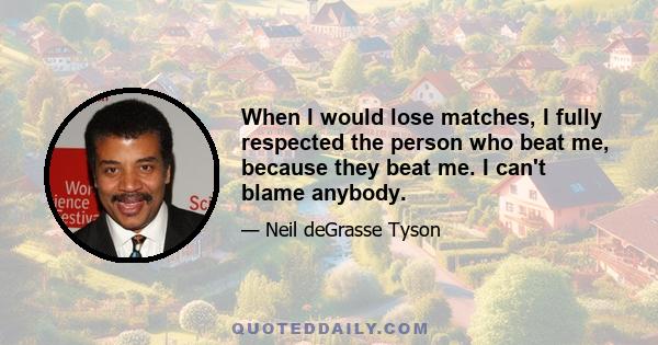 When I would lose matches, I fully respected the person who beat me, because they beat me. I can't blame anybody.