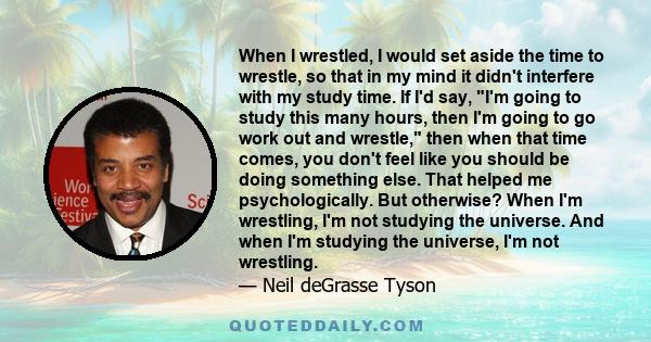 When I wrestled, I would set aside the time to wrestle, so that in my mind it didn't interfere with my study time. If I'd say, I'm going to study this many hours, then I'm going to go work out and wrestle, then when