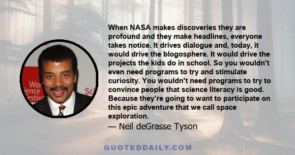 When NASA makes discoveries they are profound and they make headlines, everyone takes notice. It drives dialogue and, today, it would drive the blogosphere. It would drive the projects the kids do in school. So you