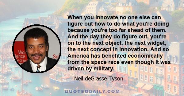 When you innovate no one else can figure out how to do what you're doing because you're too far ahead of them. And the day they do figure out, you're on to the next object, the next widget, the next concept in