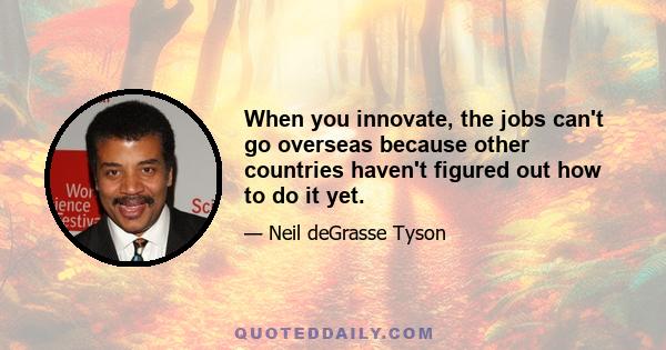 When you innovate, the jobs can't go overseas because other countries haven't figured out how to do it yet.