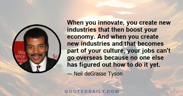 When you innovate, you create new industries that then boost your economy. And when you create new industries and that becomes part of your culture, your jobs can't go overseas because no one else has figured out how to 