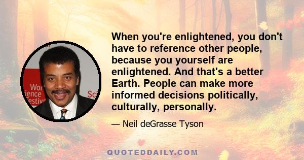 When you're enlightened, you don't have to reference other people, because you yourself are enlightened. And that's a better Earth. People can make more informed decisions politically, culturally, personally.